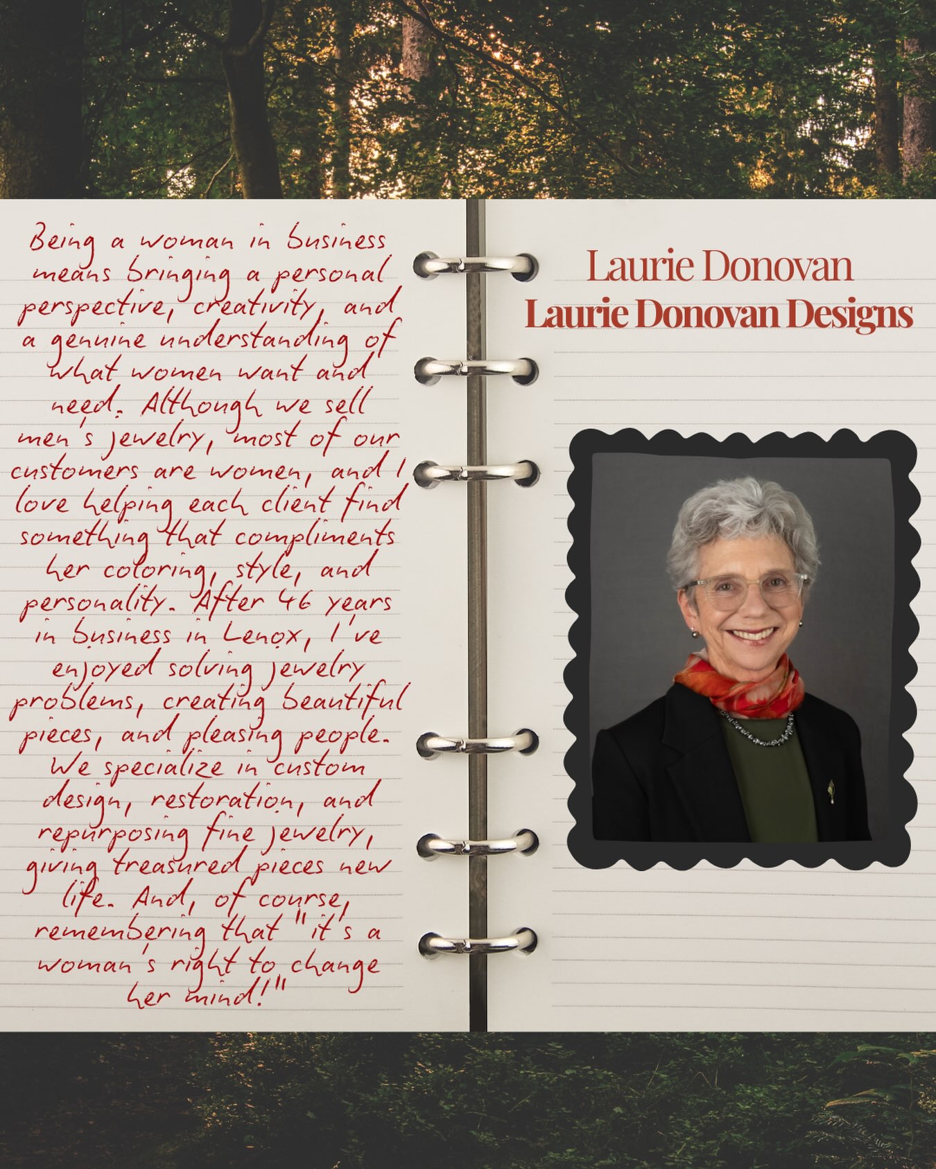 “Being a woman in business means bringing a personal perspective, creativity, and a genuine understanding of what women want and need. Although we sell men’s jewelry, most of our customers are women and I love helping each client find something that compliments her coloring, style and personality. After 46 years in business in Lenox, I’ve enjoyed solving jewelry problems, creating beautiful pieces and pleasing people. We specialize in custom design, restoration, and repurposing fine jewelry, giving treasured pieces new life. And of course remembering that it’s a woman’s right to change her mind!”
Laurie Donovan
Laurie Donovan Designs
@lauriedonovandesigns
#womeninbusiness #lenoxlove #jewelry