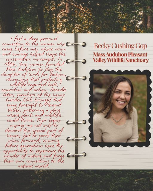 “I feel a deep personal connection to the women who came before me, whose vision and courage helped shape the conservation movement. In 1896, two women founded Mass Audubon to stop the slaughter of birds for fashion, recognizing that protecting wildlife required both conviction and action. Decades later, members of the Lenox Garden Club brought that same foresight to Pleasant Valley, preserving a place where plants and wildlife could thrive. Their legacy inspires me not only to steward this special part of Lenox, but to carry their vision forward, ensuring future generations have the opportunity to experience the wonder of nature and forge their own connections to the natural world.”
Becky Cushing GOP
Mass Audubon Pleasant Valley Wildlife Sanctuary
@massaudubonpleasantvalley
#womeninspiringwomen #womeninbusiness #massaudubon #audobonsociety